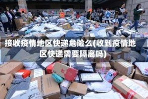 接收疫情地区快递危险么(收到疫情地区快递需要隔离吗)
