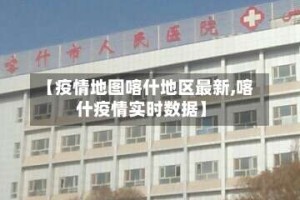 【疫情地图喀什地区最新,喀什疫情实时数据】