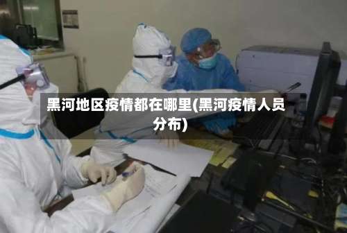 黑河地区疫情都在哪里(黑河疫情人员分布)-第1张图片