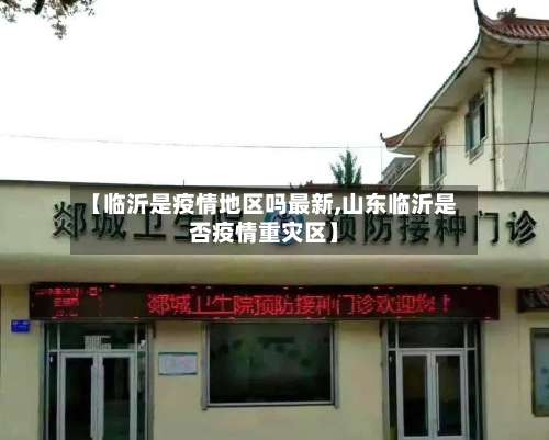 【临沂是疫情地区吗最新,山东临沂是否疫情重灾区】-第1张图片