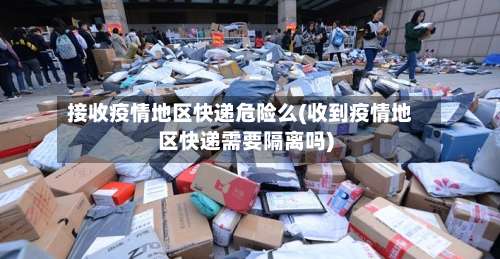 接收疫情地区快递危险么(收到疫情地区快递需要隔离吗)-第1张图片